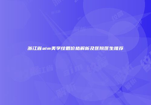 浙江省aim美学纹眉价格解析及医院医生推荐