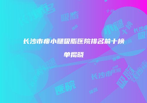 长沙市瘦小腿吸脂医院排名前十榜单揭晓