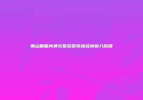 佛山眼眶内填充整容医院排名榜前八揭晓