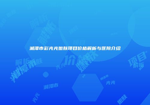 湘潭市彩光光嫩肤项目价格解析与医院介绍