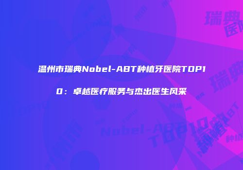 温州市瑞典Nobel-ABT种植牙医院TOP10：卓越医疗服务与杰出医生风采