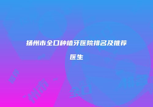扬州市全口种植牙医院排名及推荐医生