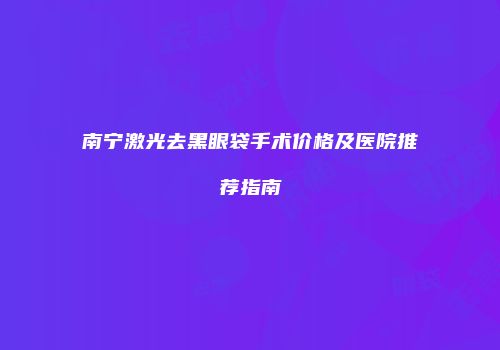 南宁激光去黑眼袋手术价格及医院推荐指南