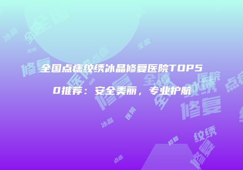 全国点痣纹绣冰晶修复医院TOP50推荐：安全美丽，专业护航