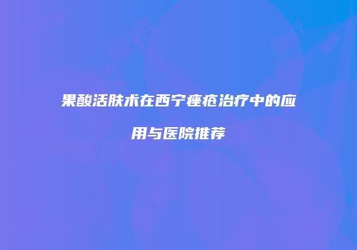 果酸活肤术在西宁痤疮治疗中的应用与医院推荐