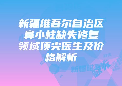新疆维吾尔自治区鼻小柱缺失修复领域顶尖医生及价格解析