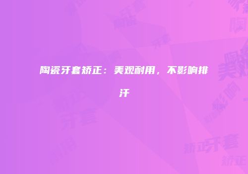 陶瓷牙套矫正：美观耐用，不影响排汗