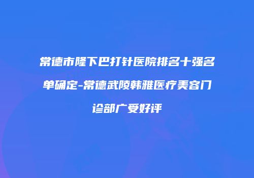 常德市隆下巴打针医院排名十强名单确定-常德武陵韩雅医疗美容门诊部广受好评