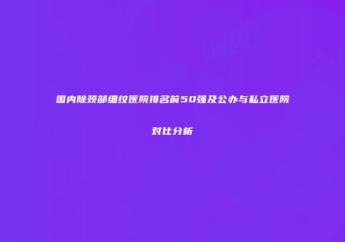 国内除颈部细纹医院排名前50强及公办与私立医院对比分析