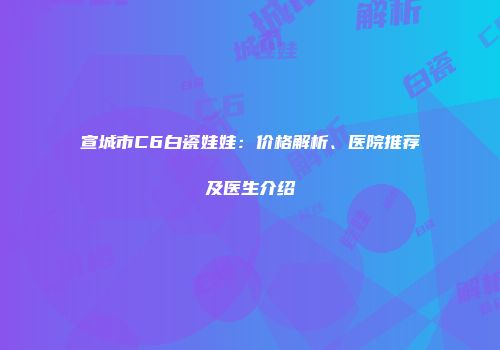 宣城市C6白瓷娃娃：价格解析、医院推荐及医生介绍