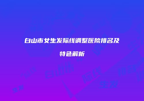 白山市女生发际线调整医院排名及特色解析