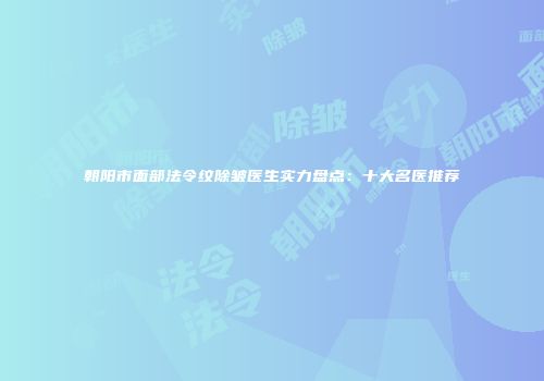 朝阳市面部法令纹除皱医生实力盘点：十大名医推荐