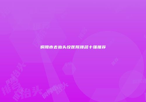 铜陵市去抬头纹医院排名十强推荐