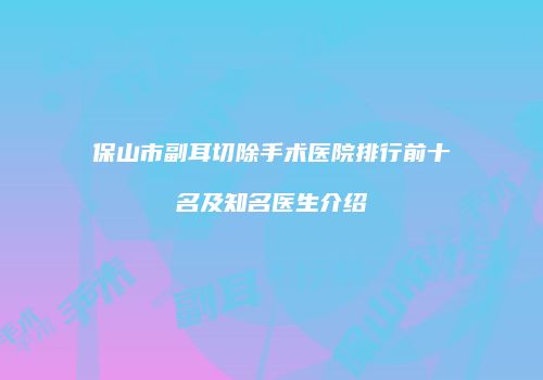保山市副耳切除手术医院排行前十名及知名医生介绍