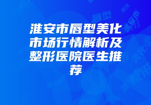淮安市唇型美化市场行情解析及整形医院医生推荐