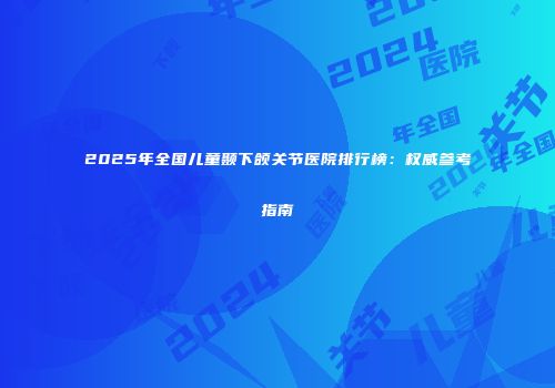 2025年全国儿童颞下颌关节医院排行榜：权威参考指南