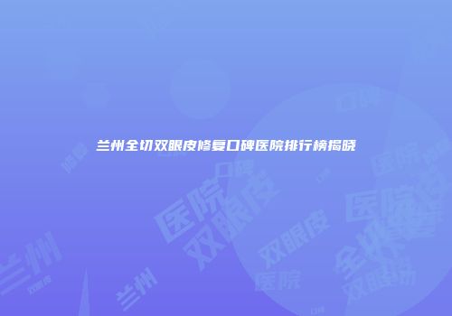 兰州全切双眼皮修复口碑医院排行榜揭晓