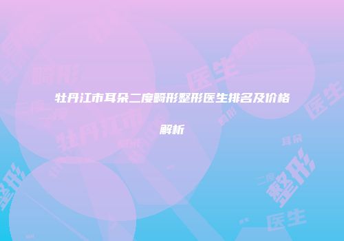 牡丹江市耳朵二度畸形整形医生排名及价格解析
