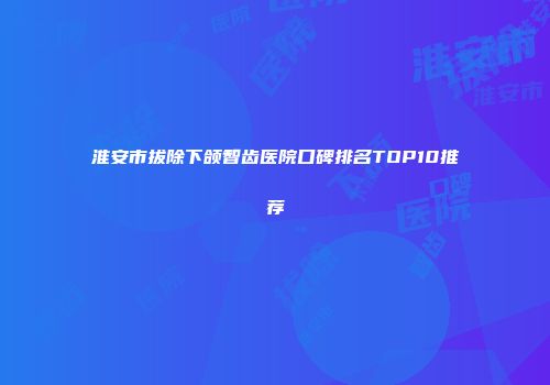 淮安市拔除下颌智齿医院口碑排名TOP10推荐