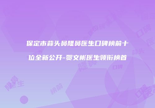 保定市蒜头鼻隆鼻医生口碑榜前十位全新公开-贺文彬医生领衔榜首
