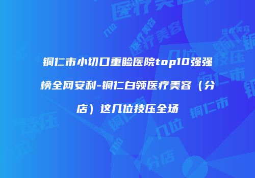 铜仁市小切口重睑医院top10强强榜全网安利-铜仁白领医疗美容（分店）这几位技压全场