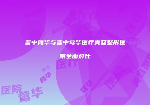 晋中鹰华与晋中莺华医疗美容整形医院全面对比