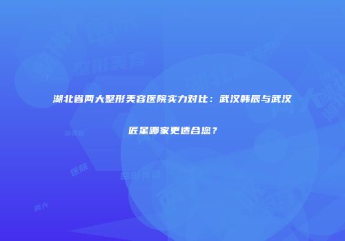 湖北省两大整形美容医院实力对比：武汉韩辰与武汉匠星哪家更适合您？