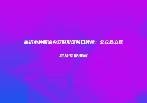 临沂市肿眼泡内双整形医院口碑榜：公立私立医院及专家详解