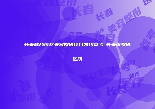 长春韩合医疗美容整形项目费用参考-长春市整形医院