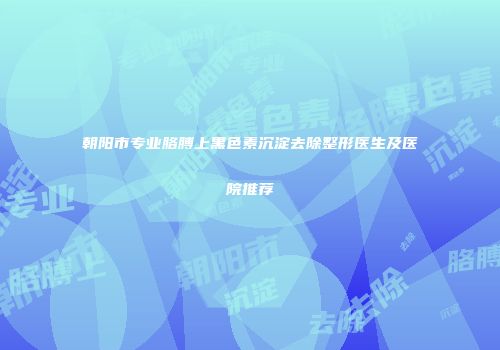 朝阳市专业胳膊上黑色素沉淀去除整形医生及医院推荐