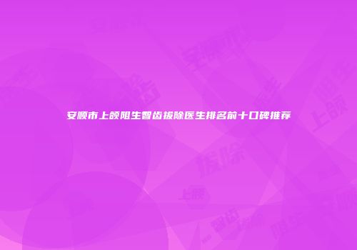 安顺市上颌阻生智齿拔除医生排名前十口碑推荐