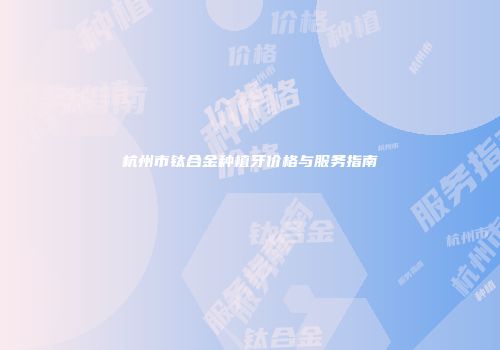 杭州市钛合金种植牙价格与服务指南