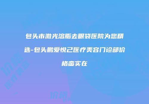 包头市激光溶脂去眼袋医院为您精选-包头鹏爱悦己医疗美容门诊部价格蛮实在