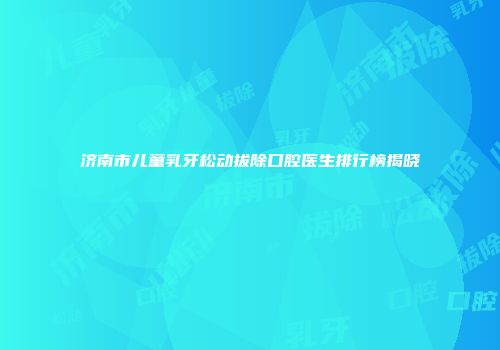济南市儿童乳牙松动拔除口腔医生排行榜揭晓