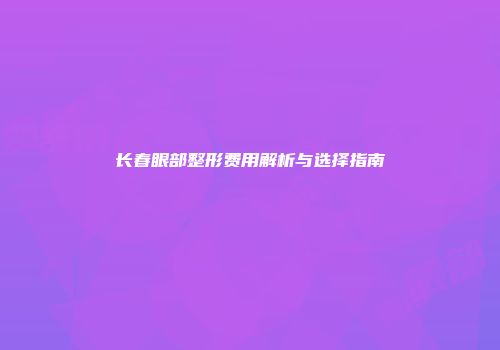 长春眼部整形费用解析与选择指南