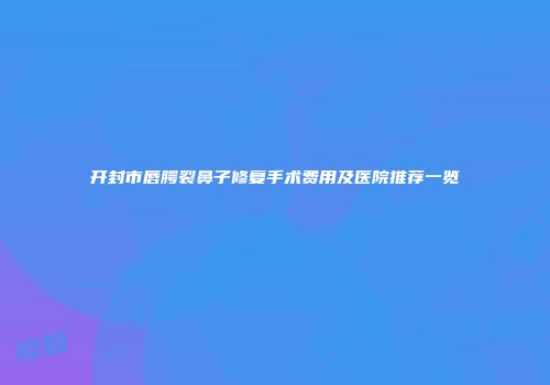 开封市唇腭裂鼻子修复手术费用及医院推荐一览