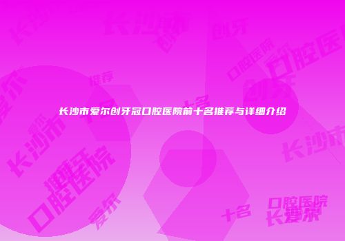 长沙市爱尔创牙冠口腔医院前十名推荐与详细介绍