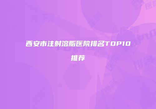 西安市注射溶脂医院排名TOP10推荐