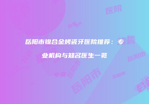 岳阳市镍合金烤瓷牙医院推荐：专业机构与知名医生一览