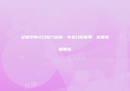 安顺牙博仕口腔门诊部：专业口腔服务，优质修复体验