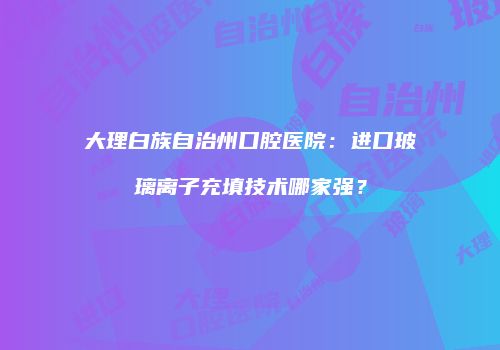 大理白族自治州口腔医院：进口玻璃离子充填技术哪家强？