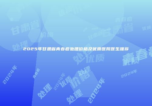 2025年甘肃省青春痘处理价格及优质医院医生推荐