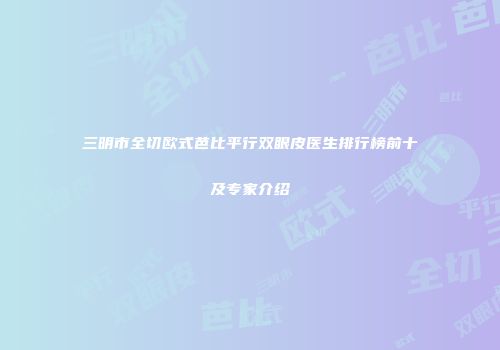 三明市全切欧式芭比平行双眼皮医生排行榜前十及专家介绍