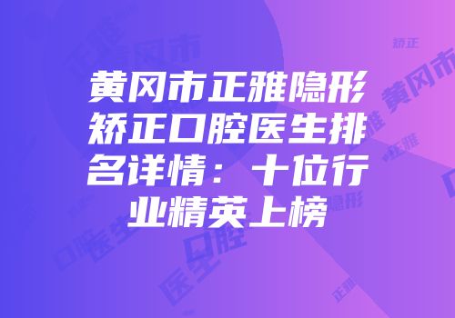 黄冈市正雅隐形矫正口腔医生排名详情：十位行业精英上榜