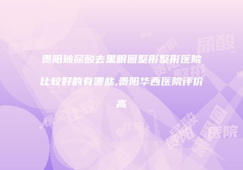贵阳玻尿酸去黑眼圈整形整形医院比较好的有哪些,贵阳华西医院评价高