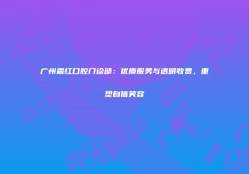 广州霜红口腔门诊部：优质服务与透明收费，重塑自信笑容