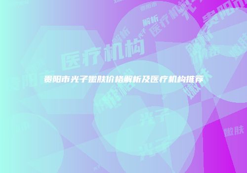贵阳市光子嫩肤价格解析及医疗机构推荐