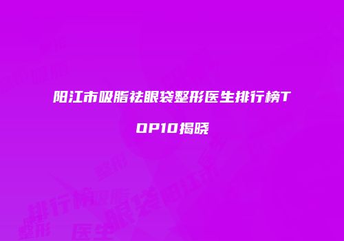 阳江市吸脂祛眼袋整形医生排行榜TOP10揭晓