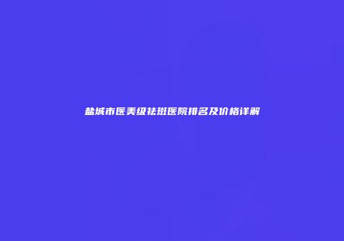 盐城市医美级祛斑医院排名及价格详解