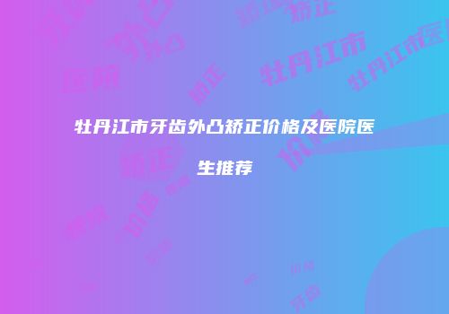 牡丹江市牙齿外凸矫正价格及医院医生推荐